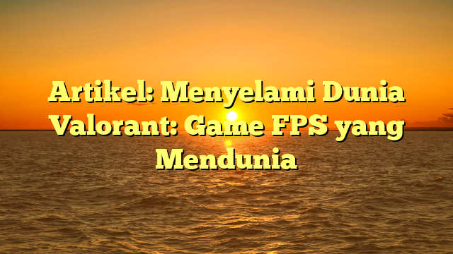 Menyelami Dunia Valorant: Game FPS yang Mendunia